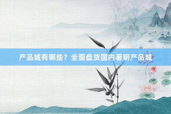 产品城有哪些？全面盘货国内著明产品城