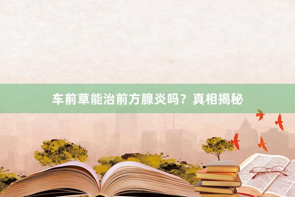 车前草能治前方腺炎吗？真相揭秘